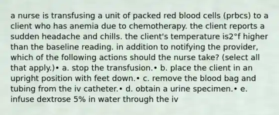 a nurse is transfusing a unit of packed red blood cells (prbcs) to a client who has anemia due to chemotherapy. the client reports a sudden headache and chills. the client's temperature is2°f higher than the baseline reading. in addition to notifying the provider, which of the following actions should the nurse take? (select all that apply.)• a. stop the transfusion.• b. place the client in an upright position with feet down.• c. remove <a href='https://www.questionai.com/knowledge/k7oXMfj7lk-the-blood' class='anchor-knowledge'>the blood</a> bag and tubing from the iv catheter.• d. obtain a urine specimen.• e. infuse dextrose 5% in water through the iv