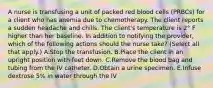 A nurse is transfusing a unit of packed red blood cells (PRBCs) for a client who has anemia due to chemotherapy. The client reports a sudden headache and chills. The client's temperature is 2° F higher than her baseline. In addition to notifying the provider, which of the following actions should the nurse take? (Select all that apply.) A.Stop the transfusion. B.Place the client in an upright position with feet down. C.Remove the blood bag and tubing from the IV catheter. D.Obtain a urine specimen. E.Infuse dextrose 5% in water through the IV