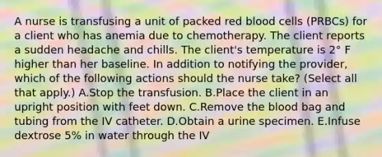 A nurse is transfusing a unit of packed red blood cells (PRBCs) for a client who has anemia due to chemotherapy. The client reports a sudden headache and chills. The client's temperature is 2° F higher than her baseline. In addition to notifying the provider, which of the following actions should the nurse take? (Select all that apply.) A.Stop the transfusion. B.Place the client in an upright position with feet down. C.Remove the blood bag and tubing from the IV catheter. D.Obtain a urine specimen. E.Infuse dextrose 5% in water through the IV