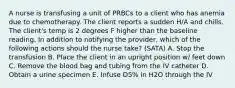 A nurse is transfusing a unit of PRBCs to a client who has anemia due to chemotherapy. The client reports a sudden H/A and chills. The client's temp is 2 degrees F higher than the baseline reading. In addition to notifying the provider, which of the following actions should the nurse take? (SATA) A. Stop the transfusion B. Place the client in an upright position w/ feet down C. Remove the blood bag and tubing from the IV catheter D. Obtain a urine specimen E. Infuse D5% in H2O through the IV