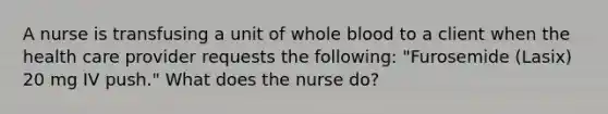 A nurse is transfusing a unit of whole blood to a client when the health care provider requests the following: "Furosemide (Lasix) 20 mg IV push." What does the nurse do?