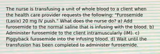 The nurse is transfusing a unit of whole blood to a client when the health care provider requests the following: "Furosemide (Lasix) 20 mg IV push." What does the nurse do? a) Add furosemide to the normal saline that is infusing with the blood. b) Administer furosemide to the client intramuscularly (IM). c) Piggyback furosemide into the infusing blood. d) Wait until the transfusion has been completed to administer furosemide.