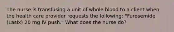 The nurse is transfusing a unit of whole blood to a client when the health care provider requests the following: "Furosemide (Lasix) 20 mg IV push." What does the nurse do?