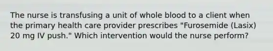 The nurse is transfusing a unit of whole blood to a client when the primary health care provider prescribes "Furosemide (Lasix) 20 mg IV push." Which intervention would the nurse perform?