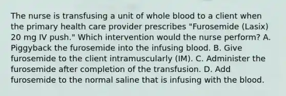 The nurse is transfusing a unit of whole blood to a client when the primary health care provider prescribes "Furosemide (Lasix) 20 mg IV push." Which intervention would the nurse perform? A. Piggyback the furosemide into the infusing blood. B. Give furosemide to the client intramuscularly (IM). C. Administer the furosemide after completion of the transfusion. D. Add furosemide to the normal saline that is infusing with the blood.