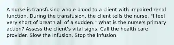 A nurse is transfusing whole blood to a client with impaired renal function. During the transfusion, the client tells the nurse, "I feel very short of breath all of a sudden." What is the nurse's primary action? Assess the client's vital signs. Call the health care provider. Slow the infusion. Stop the infusion.