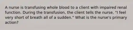 A nurse is transfusing whole blood to a client with impaired renal function. During the transfusion, the client tells the nurse, "I feel very short of breath all of a sudden." What is the nurse's primary action?