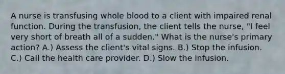 A nurse is transfusing whole blood to a client with impaired renal function. During the transfusion, the client tells the nurse, "I feel very short of breath all of a sudden." What is the nurse's primary action? A.) Assess the client's vital signs. B.) Stop the infusion. C.) Call the health care provider. D.) Slow the infusion.