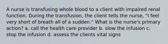 A nurse is transfusing whole blood to a client with impaired renal function. During the transfusion, the client tells the nurse, "I feel very short of breath all of a sudden." What is the nurse's primary action? a. call the health care provider b. slow the infusion c. stop the infusion d. assess the clients vital signs