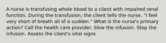 A nurse is transfusing whole blood to a client with impaired renal function. During the transfusion, the client tells the nurse, "I feel very short of breath all of a sudden." What is the nurse's primary action? Call the health care provider. Slow the infusion. Stop the infusion. Assess the client's vital signs