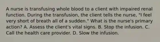 A nurse is transfusing whole blood to a client with impaired renal function. During the transfusion, the client tells the nurse, "I feel very short of breath all of a sudden." What is the nurse's primary action? A. Assess the client's vital signs. B. Stop the infusion. C. Call the health care provider. D. Slow the infusion.