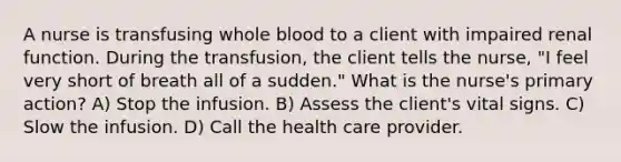 A nurse is transfusing whole blood to a client with impaired renal function. During the transfusion, the client tells the nurse, "I feel very short of breath all of a sudden." What is the nurse's primary action? A) Stop the infusion. B) Assess the client's vital signs. C) Slow the infusion. D) Call the health care provider.