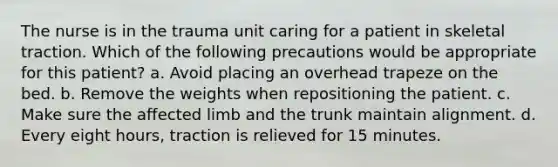 The nurse is in the trauma unit caring for a patient in skeletal traction. Which of the following precautions would be appropriate for this patient? a. Avoid placing an overhead trapeze on the bed. b. Remove the weights when repositioning the patient. c. Make sure the affected limb and the trunk maintain alignment. d. Every eight hours, traction is relieved for 15 minutes.