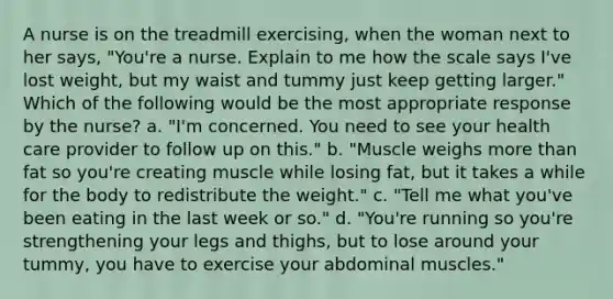 A nurse is on the treadmill exercising, when the woman next to her says, "You're a nurse. Explain to me how the scale says I've lost weight, but my waist and tummy just keep getting larger." Which of the following would be the most appropriate response by the nurse? a. "I'm concerned. You need to see your health care provider to follow up on this." b. "Muscle weighs more than fat so you're creating muscle while losing fat, but it takes a while for the body to redistribute the weight." c. "Tell me what you've been eating in the last week or so." d. "You're running so you're strengthening your legs and thighs, but to lose around your tummy, you have to exercise your abdominal muscles."