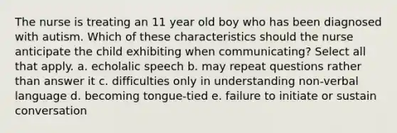 The nurse is treating an 11 year old boy who has been diagnosed with autism. Which of these characteristics should the nurse anticipate the child exhibiting when communicating? Select all that apply. a. echolalic speech b. may repeat questions rather than answer it c. difficulties only in understanding non-verbal language d. becoming tongue-tied e. failure to initiate or sustain conversation