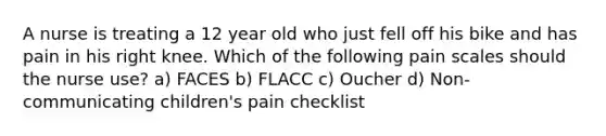 A nurse is treating a 12 year old who just fell off his bike and has pain in his right knee. Which of the following pain scales should the nurse use? a) FACES b) FLACC c) Oucher d) Non-communicating children's pain checklist