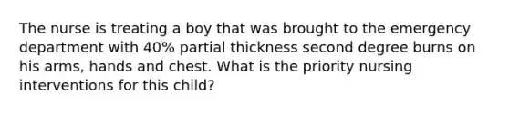 The nurse is treating a boy that was brought to the emergency department with 40% partial thickness second degree burns on his arms, hands and chest. What is the priority nursing interventions for this child?