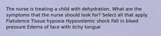 The nurse is treating a child with dehydration. What are the symptoms that the nurse should look for? Select all that apply. Flatulence Tissue hypoxia Hypovolemic shock Fall in blood pressure Edema of face with itchy tongue