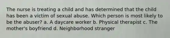 The nurse is treating a child and has determined that the child has been a victim of sexual abuse. Which person is most likely to be the abuser? a. A daycare worker b. Physical therapist c. The mother's boyfriend d. Neighborhood stranger