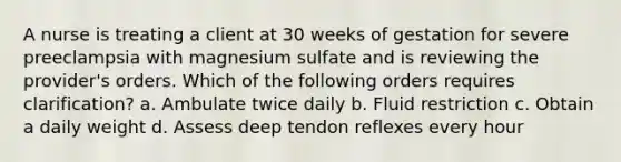 A nurse is treating a client at 30 weeks of gestation for severe preeclampsia with magnesium sulfate and is reviewing the provider's orders. Which of the following orders requires clarification? a. Ambulate twice daily b. Fluid restriction c. Obtain a daily weight d. Assess deep tendon reflexes every hour