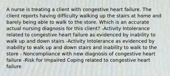 A nurse is treating a client with congestive heart failure. The client reports having difficulty walking up the stairs at home and barely being able to walk to the store. Which is an accurate actual nursing diagnosis for this client? -Activity Intolerance related to congestive heart failure as evidenced by inability to walk up and down stairs -Activity Intolerance as evidenced by inability to walk up and down stairs and inability to walk to the store - Noncompliance with new diagnosis of congestive heart failure -Risk for Impaired Coping related to congestive heart failure