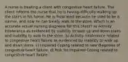 A nurse is treating a client with congestive heart failure. The client informs the nurse that he is having difficulty walking up the stairs in his home. He is frustrated because he used to be a runner, and now he can barely walk to the store. Which is an accurate actual nursing diagnosis for this client? a) Activity Intolerance as evidenced by inability to walk up and down stairs and inability to walk to the store. b) Activity Intolerance related to congestive heart failure as evidenced by inability to walk up and down stairs. c) Impaired Coping related to new diagnosis of congestive heart failure. d) Risk for Impaired Coping related to congestive heart failure.