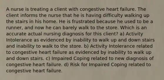 A nurse is treating a client with congestive heart failure. The client informs the nurse that he is having difficulty walking up the stairs in his home. He is frustrated because he used to be a runner, and now he can barely walk to the store. Which is an accurate actual nursing diagnosis for this client? a) Activity Intolerance as evidenced by inability to walk up and down stairs and inability to walk to the store. b) Activity Intolerance related to congestive heart failure as evidenced by inability to walk up and down stairs. c) Impaired Coping related to new diagnosis of congestive heart failure. d) Risk for Impaired Coping related to congestive heart failure.