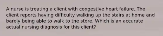 A nurse is treating a client with congestive heart failure. The client reports having difficulty walking up the stairs at home and barely being able to walk to the store. Which is an accurate actual nursing diagnosis for this client?