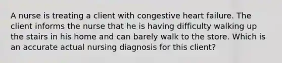 A nurse is treating a client with congestive heart failure. The client informs the nurse that he is having difficulty walking up the stairs in his home and can barely walk to the store. Which is an accurate actual nursing diagnosis for this client?