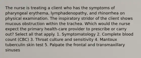 The nurse is treating a client who has the symptoms of pharyngeal erythema, lymphadenopathy, and rhinorrhea on physical examination. The inspiratory stridor of the client shows mucous obstruction within the trachea. Which would the nurse expect the primary health-care provider to prescribe or carry out? Select all that apply. 1. Symptomatology 2. Complete blood count (CBC) 3. Throat culture and sensitivity 4. Mantoux tuberculin skin test 5. Palpate the frontal and transmaxillary sinuses