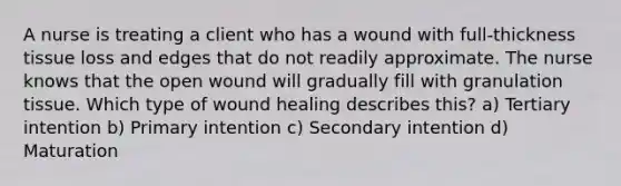 A nurse is treating a client who has a wound with full-thickness tissue loss and edges that do not readily approximate. The nurse knows that the open wound will gradually fill with granulation tissue. Which type of wound healing describes this? a) Tertiary intention b) Primary intention c) Secondary intention d) Maturation