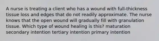 A nurse is treating a client who has a wound with full-thickness tissue loss and edges that do not readily approximate. The nurse knows that the open wound will gradually fill with granulation tissue. Which type of wound healing is this? maturation secondary intention tertiary intention primary intention