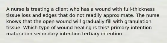 A nurse is treating a client who has a wound with full-thickness tissue loss and edges that do not readily approximate. The nurse knows that the open wound will gradually fill with granulation tissue. Which type of wound healing is this? primary intention maturation secondary intention tertiary intention