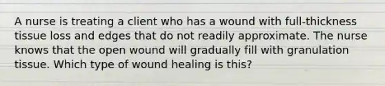 A nurse is treating a client who has a wound with full-thickness tissue loss and edges that do not readily approximate. The nurse knows that the open wound will gradually fill with granulation tissue. Which type of wound healing is this?