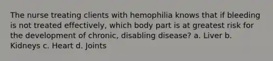 The nurse treating clients with hemophilia knows that if bleeding is not treated effectively, which body part is at greatest risk for the development of chronic, disabling disease? a. Liver b. Kidneys c. Heart d. Joints