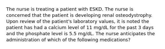 The nurse is treating a patient with ESKD. The nurse is concerned that the patient is developing renal osteodystrophy. Upon review of the patient's laboratory values, it is noted the patient has had a calcium level of 11 mg/dL for the past 3 days and the phosphate level is 5.5 mg/dL. The nurse anticipates the administration of which of the following medications?