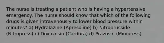 The nurse is treating a patient who is having a hypertensive emergency. The nurse should know that which of the following drugs is given intravenously to lower blood pressure within minutes? a) Hydralazine (Apresoline) b) Nitroprusside (Nitropress) c) Doxazosin (Cardura) d) Prazosin (Minipress)