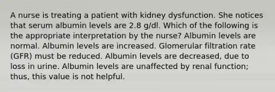 A nurse is treating a patient with kidney dysfunction. She notices that serum albumin levels are 2.8 g/dl. Which of the following is the appropriate interpretation by the nurse? Albumin levels are normal. Albumin levels are increased. Glomerular filtration rate (GFR) must be reduced. Albumin levels are decreased, due to loss in urine. Albumin levels are unaffected by renal function; thus, this value is not helpful.