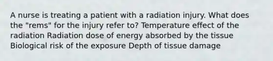 A nurse is treating a patient with a radiation injury. What does the "rems" for the injury refer to? Temperature effect of the radiation Radiation dose of energy absorbed by the tissue Biological risk of the exposure Depth of tissue damage