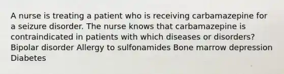 A nurse is treating a patient who is receiving carbamazepine for a seizure disorder. The nurse knows that carbamazepine is contraindicated in patients with which diseases or disorders? Bipolar disorder Allergy to sulfonamides Bone marrow depression Diabetes