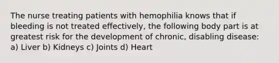 The nurse treating patients with hemophilia knows that if bleeding is not treated effectively, the following body part is at greatest risk for the development of chronic, disabling disease: a) Liver b) Kidneys c) Joints d) Heart