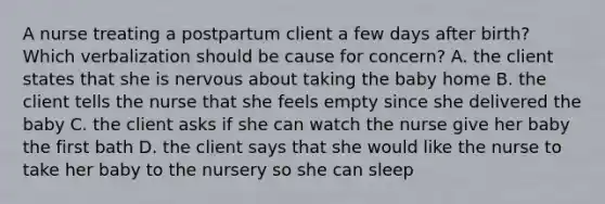 A nurse treating a postpartum client a few days after birth? Which verbalization should be cause for concern? A. the client states that she is nervous about taking the baby home B. the client tells the nurse that she feels empty since she delivered the baby C. the client asks if she can watch the nurse give her baby the first bath D. the client says that she would like the nurse to take her baby to the nursery so she can sleep