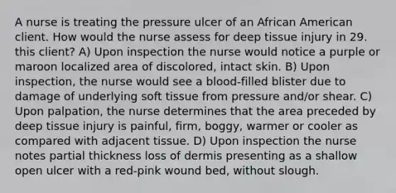 A nurse is treating the pressure ulcer of an African American client. How would the nurse assess for deep tissue injury in 29. this client? A) Upon inspection the nurse would notice a purple or maroon localized area of discolored, intact skin. B) Upon inspection, the nurse would see a blood-filled blister due to damage of underlying soft tissue from pressure and/or shear. C) Upon palpation, the nurse determines that the area preceded by deep tissue injury is painful, firm, boggy, warmer or cooler as compared with adjacent tissue. D) Upon inspection the nurse notes partial thickness loss of dermis presenting as a shallow open ulcer with a red-pink wound bed, without slough.