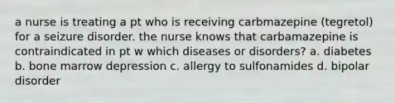 a nurse is treating a pt who is receiving carbmazepine (tegretol) for a seizure disorder. the nurse knows that carbamazepine is contraindicated in pt w which diseases or disorders? a. diabetes b. bone marrow depression c. allergy to sulfonamides d. bipolar disorder