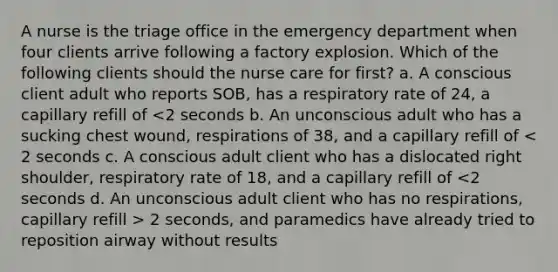 A nurse is the triage office in the emergency department when four clients arrive following a factory explosion. Which of the following clients should the nurse care for first? a. A conscious client adult who reports SOB, has a respiratory rate of 24, a capillary refill of 2 seconds, and paramedics have already tried to reposition airway without results