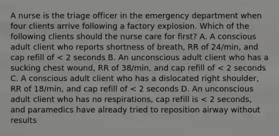 A nurse is the triage officer in the emergency department when four clients arrive following a factory explosion. Which of the following clients should the nurse care for first? A. A conscious adult client who reports shortness of breath, RR of 24/min, and cap refill of < 2 seconds B. An unconscious adult client who has a sucking chest wound, RR of 38/min, and cap refill of < 2 seconds C. A conscious adult client who has a dislocated right shoulder, RR of 18/min, and cap refill of < 2 seconds D. An unconscious adult client who has no respirations, cap refill is < 2 seconds, and paramedics have already tried to reposition airway without results