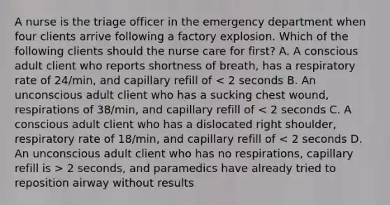 A nurse is the triage officer in the emergency department when four clients arrive following a factory explosion. Which of the following clients should the nurse care for first? A. A conscious adult client who reports shortness of breath, has a respiratory rate of 24/min, and capillary refill of 2 seconds, and paramedics have already tried to reposition airway without results