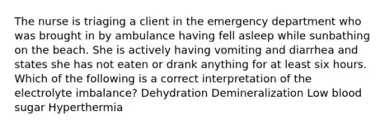 The nurse is triaging a client in the emergency department who was brought in by ambulance having fell asleep while sunbathing on the beach. She is actively having vomiting and diarrhea and states she has not eaten or drank anything for at least six hours. Which of the following is a correct interpretation of the electrolyte imbalance? Dehydration Demineralization Low blood sugar Hyperthermia