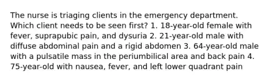 The nurse is triaging clients in the emergency department. Which client needs to be seen first? 1. 18-year-old female with fever, suprapubic pain, and dysuria 2. 21-year-old male with diffuse abdominal pain and a rigid abdomen 3. 64-year-old male with a pulsatile mass in the periumbilical area and back pain 4. 75-year-old with nausea, fever, and left lower quadrant pain