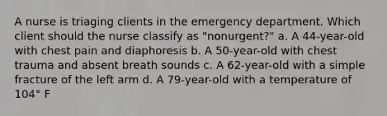 A nurse is triaging clients in the emergency department. Which client should the nurse classify as "nonurgent?" a. A 44-year-old with chest pain and diaphoresis b. A 50-year-old with chest trauma and absent breath sounds c. A 62-year-old with a simple fracture of the left arm d. A 79-year-old with a temperature of 104° F